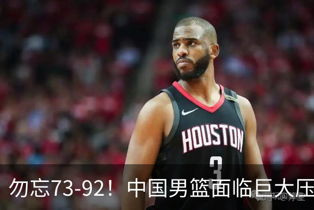 勿忘73-92！中国男篮面临巨大压力，三人角色至关重要